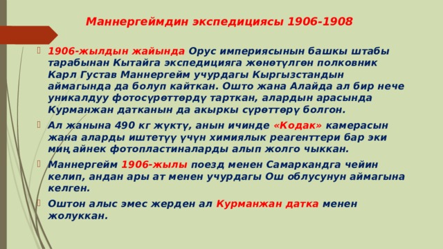 Маннергеймдин экспедициясы 1906-1908 1906-жылдын жайында Орус империясынын башкы штабы тарабынан Кытайга экспедицияга жөнөтүлгөн полковник Карл Густав Маннергейм учурдагы Кыргызстандын аймагында да болуп кайткан. Ошто жана Алайда ал бир нече уникалдуу фотосүрөттөрдү тарткан, алардын арасында Курманжан датканын да акыркы сүрөттөрү болгон. Ал жанына 490 кг жүктү, анын ичинде «Кодак» камерасын жана аларды иштетүү үчүн химиялык реагенттери бар эки миң айнек фотопластиналарды алып жолго чыккан. Маннергейм 1906-жылы поезд менен Самаркандга чейин келип, андан ары ат менен учурдагы Ош облусунун аймагына келген. Оштон алыс эмес жерден ал Курманжан датка менен жолуккан. 