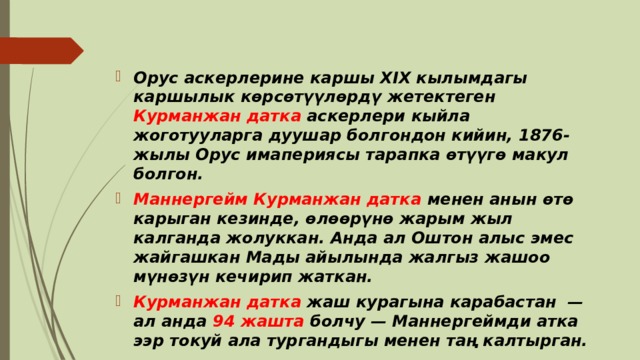 Орус аскерлерине каршы XIX кылымдагы каршылык көрсөтүүлөрдү жетектеген Курманжан датка аскерлери кыйла жоготууларга дуушар болгондон кийин, 1876-жылы Орус имапериясы тарапка өтүүгө макул болгон. Маннергейм Курманжан датка менен анын өтө карыган кезинде, өлөөрүнө жарым жыл калганда жолуккан. Анда ал Оштон алыс эмес жайгашкан Мады айылында жалгыз жашоо мүнөзүн кечирип жаткан. Курманжан датка жаш курагына карабастан  — ал анда 94 жашта болчу — Маннергеймди атка ээр токуй ала тургандыгы менен таң калтырган. 