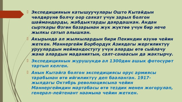 Экспедициянын катышуучулары Ошто Кытайдын чөлдөрүнө болчу оор саякат үчүн зарыл болгон шаймандарды, жабдыктарды даярдашкан. Андан сырткары Өзгөн базарынан жүк жүктөө үчүн бир нече жылкы сатып алышкан. Акырында ал жылкылардын бири Пекиндин өзүнө чейин жеткен. Маннергейм Борбордук Азиядагы жергиликтүү уруулардын меймандостугу үчүн аларды өтө сыйлачу жана алардын маданиятын, салт-санаасын да жактырчу. Экспедициянын жүрүшүндө ал 1300дөн ашык фотосүрөт тартып келген. Анын Кытайга болгон экспедициясы орус армиясы тарабынан өтө ийгиликтүү деп бааланган. 1917-жылдагы Октябрь революциясына чейин Маннергеймдин мартабасы өтө тездик менен жогорулап, генерал-лейтенант наамына чейин жеткен. 
