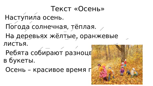 Текст «Осень»  Наступила осень.  Погода солнечная, тёплая.  На деревьях жёлтые, оранжевые листья.  Ребята собирают разноцветные листья в букеты.  Осень – красивое время года. 