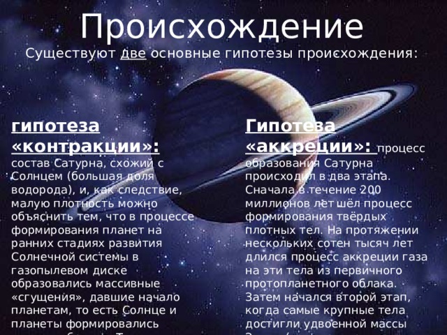 Происхождение Существуют две основные гипотезы происхождения: гипотеза «контракции»: Гипотеза «аккреции»: процесс образования Сатурна происходил в два этапа. Сначала в течение 200 миллионов лет  шёл процесс формирования твёрдых плотных тел. На протяжении нескольких сотен тысяч лет длился процесс аккреции газа на эти тела из первичного протопланетного облака. Затем начался второй этап, когда самые крупные тела достигли удвоенной массы Земли (температура наружных слоёв Сатурна достигала 2000 °C) состав Сатурна, схожий с Солнцем (большая доля водорода), и, как следствие, малую плотность можно объяснить тем, что в процессе формирования планет на ранних стадиях развития Солнечной системы в газопылевом диске образовались массивные «сгущения», давшие начало планетам, то есть Солнце и планеты формировались схожим образом. Тем не менее, эта гипотеза не может объяснить различия состава Сатурна и Солнца 