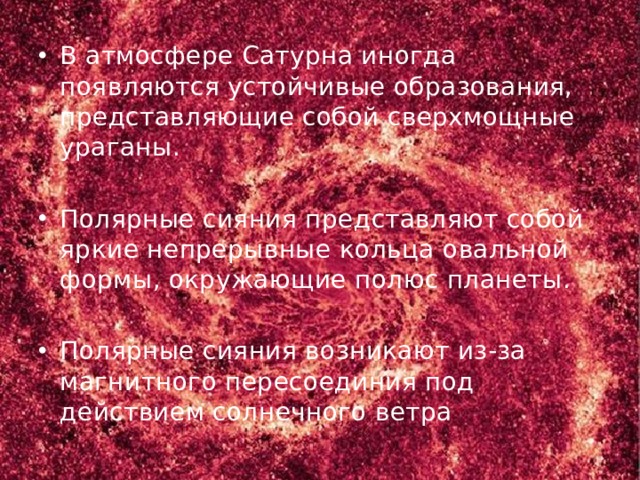 В атмосфере Сатурна иногда появляются устойчивые образования, представляющие собой сверхмощные ураганы. Полярные сияния представляют собой яркие непрерывные кольца овальной формы, окружающие полюс планеты. Полярные сияния возникают из-за магнитного пересоединия под действием солнечного ветра 