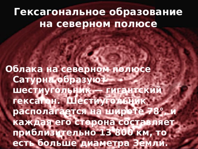 Гексагональное образование на северном полюсе   Облака на северном полюсе Сатурна образуют шестиугольник — гигантский гексагон.  Шестиугольник располагается на широте 78°, и каждая его сторона составляет приблизительно 13 800 км, то есть больше диаметра Земли. Период его вращения составляет 10 часов 39 минут. 