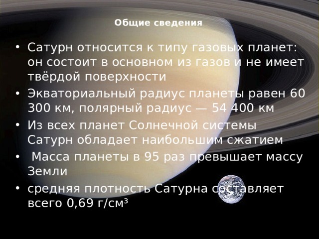 Общие сведения   Сатурн относится к типу газовых планет: он состоит в основном из газов и не имеет твёрдой поверхности Экваториальный радиус планеты равен 60 300 км, полярный радиус — 54 400 км Из всех планет Солнечной системы Сатурн обладает наибольшим сжатием   Масса планеты в 95 раз превышает массу Земли средняя плотность Сатурна составляет всего 0,69 г/см³ 