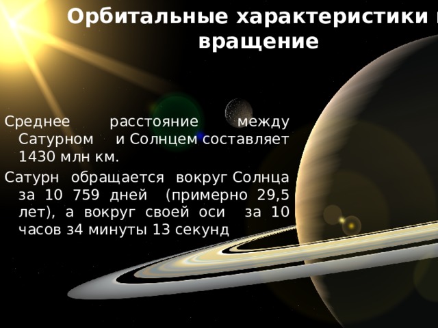Орбитальные характеристики и вращение Среднее расстояние между Сатурном и Солнцем составляет 1430 млн км. Сатурн обращается вокруг Солнца за 10 759 дней (примерно 29,5 лет), а вокруг своей оси за 10 часов з4 минуты 13 секунд 