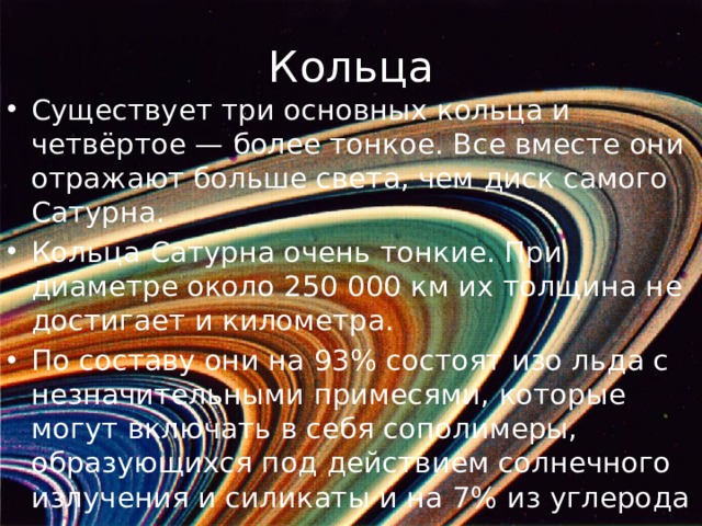 Кольца Существует три основных кольца и четвёртое — более тонкое. Все вместе они отражают больше света, чем диск самого Сатурна. Кольца Сатурна очень тонкие. При диаметре около 250 000 км их толщина не достигает и километра. По составу они на 93% состоят изо льда с незначительными примесями, которые могут включать в себя сополимеры, образующихся под действием солнечного излучения и силикаты и на 7% из углерода 