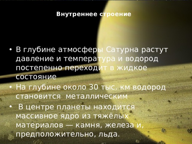 Внутреннее строение   В глубине атмосферы Сатурна растут давление и температура и водород постепенно переходит в жидкое состояние На глубине около 30 тыс. км водород становится  металлическим   В центре планеты находится массивное ядро из тяжёлых материалов — камня, железа и, предположительно, льда. 
