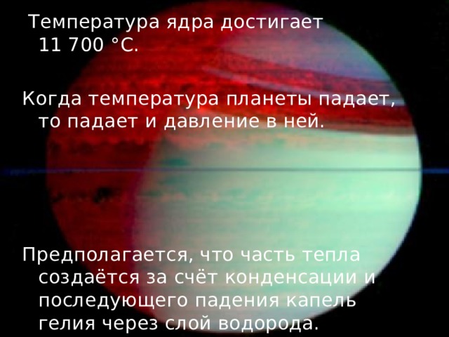   Температура ядра достигает 11 700 °C. Когда температура планеты падает, то падает и давление в ней. Предполагается, что часть тепла создаётся за счёт конденсации и последующего падения капель гелия через слой водорода. 