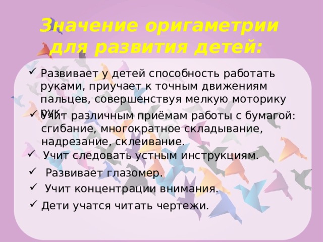 Значение оригаметрии для развития детей: Развивает у детей способность работать руками, приучает к точным движениям пальцев, совершенствуя мелкую моторику рук. Учит различным приёмам работы с бумагой: сгибание, многократное складывание, надрезание, склеивание. Учит следовать устным инструкциям.  Развивает глазомер.  Учит концентрации внимания. Дети учатся читать чертежи. 