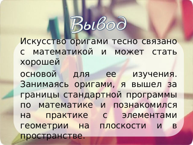 Искусство оригами тесно связано с математикой и может стать хорошей основой для ее изучения. Занимаясь оригами, я вышел за границы стандартной программы по математике и познакомился на практике с элементами геометрии на плоскости и в пространстве. 