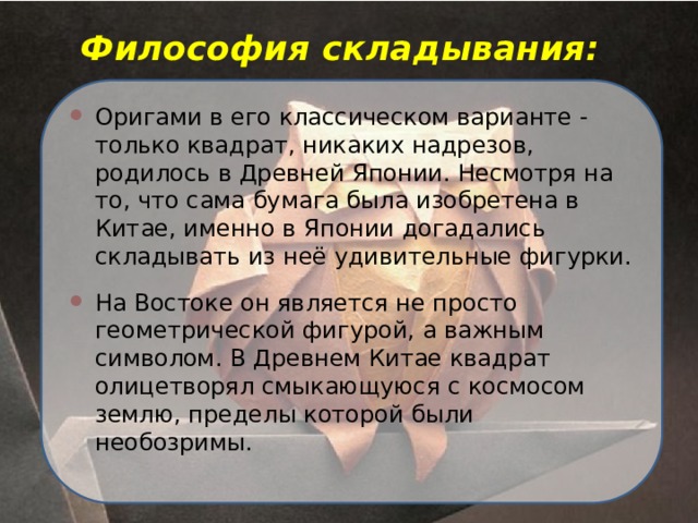 Философия складывания: Оригами в его классическом варианте - только квадрат, никаких надрезов, родилось в Древней Японии. Несмотря на то, что сама бумага была изобретена в Китае, именно в Японии догадались складывать из неё удивительные фигурки. На Востоке он является не просто геометрической фигурой, а важным символом. В Древнем Китае квадрат олицетворял смыкающуюся с космосом землю, пределы которой были необозримы. 