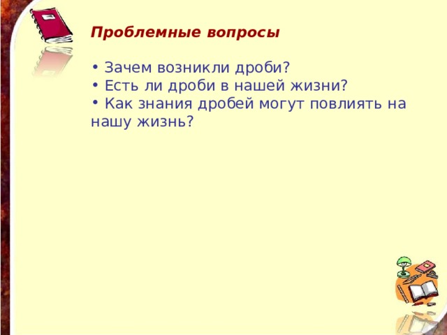 Проблемные вопросы  Зачем возникли дроби?  Есть ли дроби в нашей жизни?  Как знания дробей могут повлиять на нашу жизнь?  