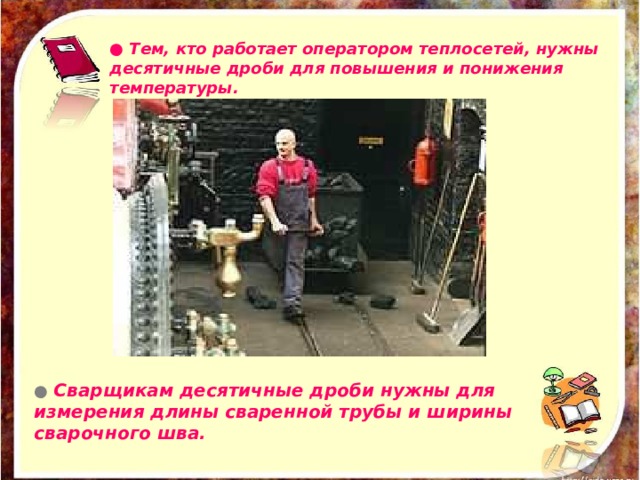 ● Тем, кто работает оператором теплосетей, нужны десятичные дроби для повышения и понижения температуры.  ● Сварщикам десятичные дроби нужны для измерения длины сваренной трубы и ширины сварочного шва.  