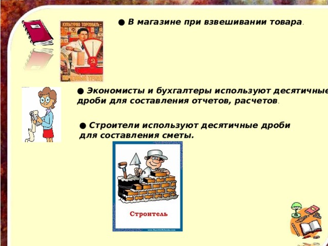 ● В магазине при взвешивании товара . ● Экономисты и бухгалтеры используют десятичные дроби для составления отчетов, расчетов . ● Строители используют десятичные дроби для составления сметы.  