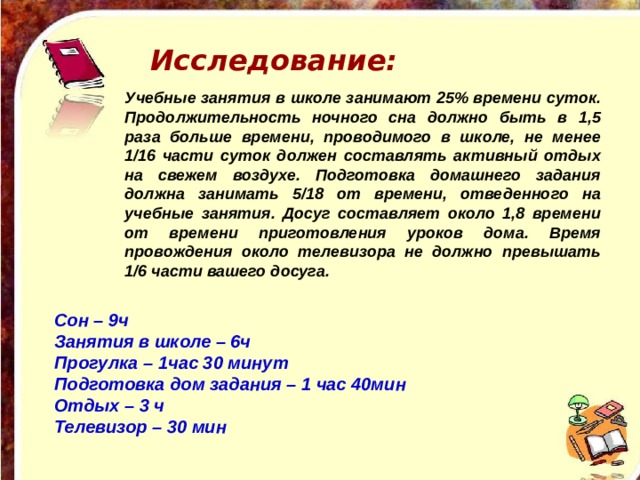 Исследование: Учебные занятия в школе занимают 25% времени суток. Продолжительность ночного сна должно быть в 1,5 раза больше времени, проводимого в школе, не менее 1/16 части суток должен составлять активный отдых на свежем воздухе. Подготовка домашнего задания должна занимать 5/18 от времени, отведенного на учебные занятия. Досуг составляет около 1,8 времени от времени приготовления уроков дома. Время провождения около телевизора не должно превышать 1/6 части вашего досуга.  Сон – 9ч Занятия в школе – 6ч Прогулка – 1час 30 минут Подготовка дом задания – 1 час 40мин Отдых – 3 ч Телевизор – 30 мин  