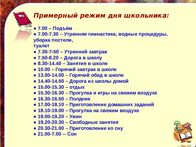 Примерный режим дня школьника:   ● 7.00 – Подъём ● 7.00-7.30 – Утренняя гимнастика, водные процедуры, уборка постели, туалет ● 7.30-7-50 – Утренний завтрак ● 7.50-8.20 – Дорога в школу ● 8.30-14.40 – Занятия в школе ● 10.00 – Горячий завтрак в школе ● 13.00-14.00 – Горячий обед в школе ● 14.40-14.50 – Дорога из школы домой ● 15.00-15.30 – отдых ● 15.30-16.30 – Прогулка и игры на свежем воздухе ● 16.30-16.50 – Полдник ● 17.00-18.10 – Приготовление домашних заданий ● 18.10-19.00 – Прогулка на свежем воздухе ● 19.00-19.20 – Ужин ● 19.20-20.30 – Свободные занятия ● 20.30-21.00 – Приготовление ко сну ● 21.00-7.00 -- Сон 