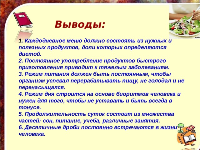 Выводы:  1 . Каждодневное меню должно состоять из нужных и полезных продуктов, доли которых определяются диетой. 2. Постоянное употребление продуктов быстрого приготовления приводит к тяжелым заболеваниям. 3. Режим питания должен быть постоянным, чтобы организм успевал перерабатывать пищу, не голодал и не перенасыщался. 4. Режим дня строится на основе биоритмов человека и нужен для того, чтобы не уставать и быть всегда в тонусе. 5. Продолжительность суток состоит из множества частей: сон, питание, учеба, различные занятия. 6. Десятичные дроби постоянно встречаются в жизни человека. 