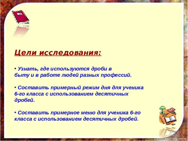 Цели исследования:   Узнать, где используются дроби в быту и в работе людей разных профессий.   Составить примерный режим дня для ученика 6-го класса с использованием десятичных дробей.   Составить примерное меню для ученика 6-го класса с использованием десятичных дробей . 