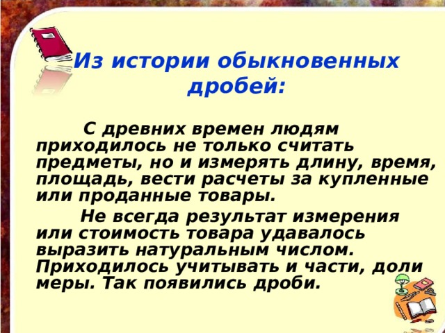 Из истории обыкновенных дробей:  С древних времен людям приходилось не только считать предметы, но и измерять длину, время, площадь, вести расчеты за купленные или проданные товары.  Не всегда результат измерения или стоимость товара удавалось выразить натуральным числом. Приходилось учитывать и части, доли меры. Так появились дроби. 