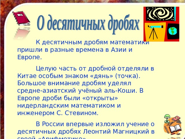  К десятичным дробям математики пришли в разные времена в Азии и Европе.  Целую часть от дробной отделяли в Китае особым знаком «дянь» (точка). Большое внимание дробям уделял средне-азиатский учёный аль-Коши. В Европе дроби были «открыты» нидерландским математиком и инженером С. Стевином.  В России впервые изложил учение о десятичных дробях Леонтий Магницкий в своей «Арифметике». 