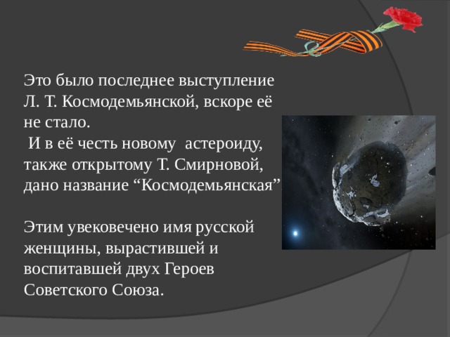 Это было последнее выступление Л. Т. Космодемьянской, вскоре её не стало.  И в её честь новому астероиду, также открытому Т. Смирновой, дано название “Космодемьянская”. Этим увековечено имя русской женщины, вырастившей и воспитавшей двух Героев Советского Союза. 