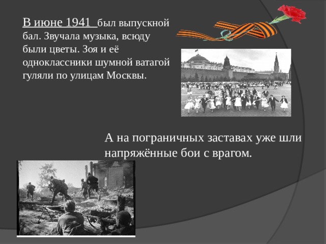 В июне 1941 был выпускной бал. Звучала музыка, всюду были цветы. Зоя и её одноклассники шумной ватагой гуляли по улицам Москвы. А на пограничных заставах уже шли напряжённые бои с врагом. 