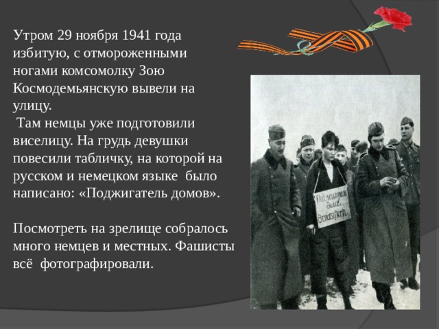 Утром 29 ноября 1941 года избитую, с отмороженными ногами комсомолку Зою Космодемьянскую вывели на улицу.  Там немцы уже подготовили виселицу. На грудь девушки повесили табличку, на которой на русском и немецком языке было написано: «Поджигатель домов». Посмотреть на зрелище собралось много немцев и местных. Фашисты всё фотографировали.  