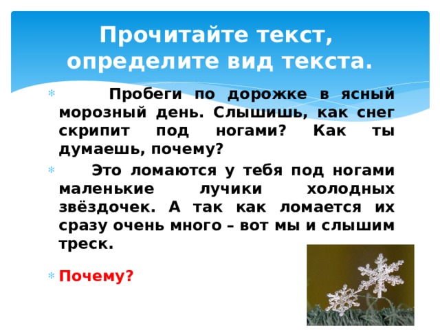 Прочитайте текст,  определите вид текста.  Пробеги по дорожке в ясный морозный день. Слышишь, как снег скрипит под ногами? Как ты думаешь, почему?  Это ломаются у тебя под ногами маленькие лучики холодных звёздочек. А так как ломается их сразу очень много – вот мы и слышим треск.  Почему? 