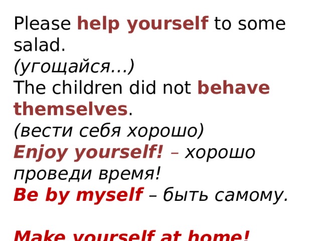 Please  help yourself  to some salad.     (угощайся…) The children did not  behave themselves .     (вести себя хорошо) Enjoy yourself! – хорошо проведи время! Be by myself – быть самому.  Make yourself at home! Make yourself heard Make yourself understood.   