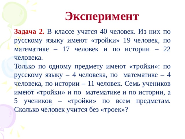 Эксперимент Задача 2. В классе учатся 40 человек. Из них по русскому языку имеют «тройки» 19 человек, по математике – 17 человек и по истории – 22 человека. Только по одному предмету имеют «тройки»: по русскому языку – 4 человека, по математике – 4 человека, по истории – 11 человек. Семь учеников имеют «тройки» и по математике и по истории, а 5 учеников – «тройки» по всем предметам. Сколько человек учится без «троек»?