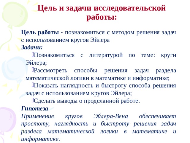 Цель и задачи исследовательской работы: Цель работы - познакомиться с методом решения задач с использованием кругов Эйлера Задачи: Познакомиться с литературой по теме: круги Эйлера; Рассмотреть способы решения задач раздела математической логики в математике и информатике; Показать наглядность и быстроту способа решения задач с использованием кругов Эйлера; Сделать выводы о проделанной работе. Гипотеза Применение кругов Эйлера-Вена обеспечивает простоту, наглядность и быстроту решения задач раздела математической логики в математике и информатике.