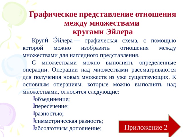 Графическое представление отношения между множествами  кругами Эйлера Круги́ Э́йлера — графическая схема, с помощью которой можно изобразить отношения между множествами для наглядного представления. С множествами можно выполнять определенные операции. Операции над множествами рассматриваются для получения новых множеств из уже существующих. К основным операциям, которые можно выполнять над множествами, относятся следующие: объединение; пересечение; разностью; симметрическая разность; абсолютным дополнение; Приложение 2