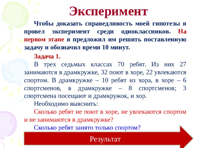 Эксперимент Чтобы доказать справедливость моей гипотезы я провел эксперимент среди одноклассников. На первом этапе я предложил им решить поставленную задачу и обозначил время 10 минут. Задача 1. В трех седьмых классах 70 ребят. Из них 27 занимаются в драмкружке, 32 поют в хоре, 22 увлекаются спортом. В драмкружке – 10 ребят из хора, в хоре – 6 спортсменов, в драмкружке – 8 спортсменов; 3 спортсмена посещают и драмкружок, и хор. Необходимо выяснить: Сколько ребят не поют в хоре, не увлекаются спортом и не занимаются в драмкружке? Сколько ребят занято только спортом? Результат