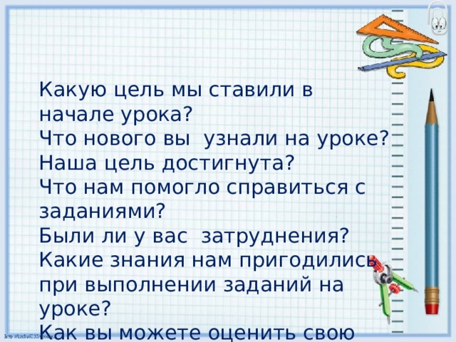 Какую цель мы ставили в начале урока? Что нового вы узнали на уроке? Наша цель достигнута?  Что нам помогло справиться с заданиями? Были ли у вас затруднения?  Какие знания нам пригодились при выполнении заданий на уроке?  Как вы можете оценить свою работу? 