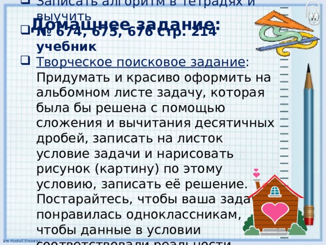 Записать алгоритм в тетрадях и выучить № 674, 675, 676 стр. 214 учебник Творческое поисковое задание : Придумать и красиво оформить на альбомном листе задачу, которая была бы решена с помощью сложения и вычитания десятичных дробей, записать на листок условие задачи и нарисовать рисунок (картину) по этому условию, записать её решение. Постарайтесь, чтобы ваша задача понравилась одноклассникам, чтобы данные в условии соответствовали реальности. Домашнее задание: 