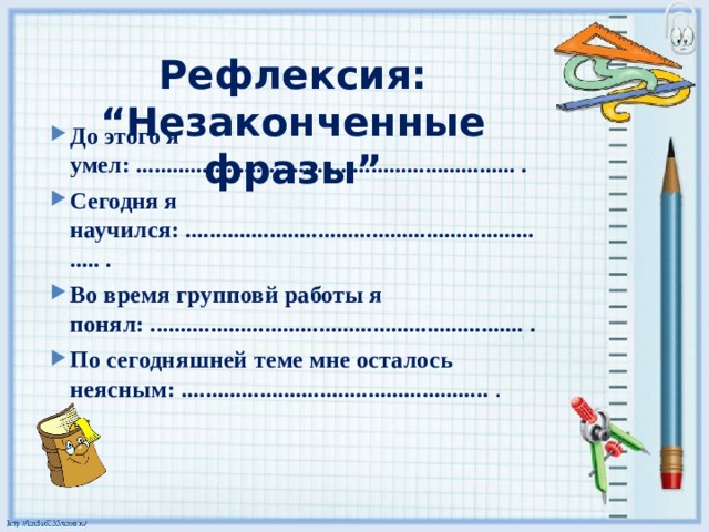 Рефлексия: “Незаконченные фразы” До этого я умел: ............................................................... . Сегодня я научился: ............................................................... . Во время групповй работы я понял: .............................................................. . По сегодняшней теме мне осталось неясным: ................................................... . 