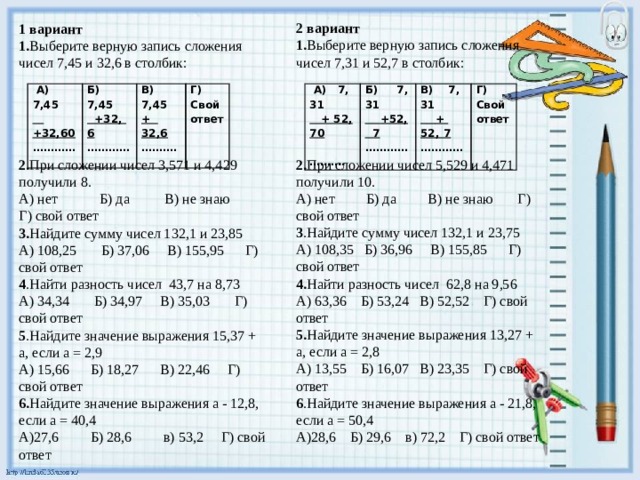 2 вариант 1. Выберите верную запись сложения чисел 7,31 и 52,7 в столбик:   2. При сложении чисел 5,529 и 4,471 получили 10. А) нет Б) да В) не знаю Г) свой ответ 3 .Найдите сумму чисел 132,1 и 23,75 А) 108,35 Б) 36,96 В) 155,85 Г) свой ответ 4. Найти разность чисел 62,8 на 9,56 А) 63,36 Б) 53,24 В) 52,52 Г) свой ответ 5. Найдите значение выражения 13,27 + а, если а = 2,8 А) 13,55 Б) 16,07 В) 23,35 Г) свой ответ 6 .Найдите значение выражения а - 21,8, если а = 50,4 А)28,6 Б) 29,6 в) 72,2 Г) свой ответ 1 вариант 1. Выберите верную запись сложения чисел 7,45 и 32,6 в столбик:  2. При сложении чисел 3,571 и 4,429 получили 8. А) нет Б) да В) не знаю Г) свой ответ 3. Найдите сумму чисел 132,1 и 23,85 А) 108,25 Б) 37,06 В) 155,95 Г) свой ответ 4 .Найти разность чисел 43,7 на 8,73 А) 34,34 Б) 34,97 В) 35,03 Г) свой ответ 5 .Найдите значение выражения 15,37 + а, если а = 2,9 А) 15,66 Б) 18,27 В) 22,46 Г) свой ответ 6. Найдите значение выражения а - 12,8, если а = 40,4 А)27,6 Б) 28,6 в) 53,2 Г) свой ответ  А) 7,45  А) 7, 31 Б) 7, 31 Б) 7,45  + 52, 70  +32,60  +52, 7 ……… . В) 7,45  +32, 6 ………… В) 7, 31 ………… Г) Свой  + 52, 7 Г) Свой ответ + 32,6 …………   ответ ……… . ………… 