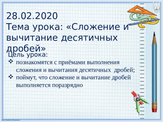 28.02.2020  Тема урока: «Сложение и вычитание десятичных дробей» Цель урока: познакомятся с приёмами выполнения сложения и вычитания десятичных  дробей; поймут, что сложение и вычитание дробей выполняется поразрядно 