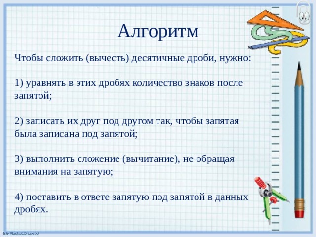 Алгоритм Чтобы сложить (вычесть) десятичные дроби, нужно: 1) уравнять в этих дробях количество знаков после запятой; 2) записать их друг под другом так, чтобы запятая была записана под запятой; 3) выполнить сложение (вычитание), не обращая внимания на запятую; 4) поставить в ответе запятую под запятой в данных дробях. 