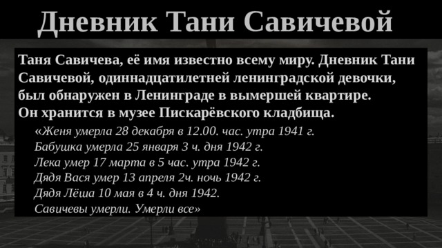 Дневник Тани Савичевой    Таня Савичева, её имя известно всему миру. Дневник Тани Савичевой, одиннадцатилетней ленинградской девочки, был обнаружен в Ленинграде в вымершей квартире. Он хранится в музее Пискарёвского кладбища. « Женя умерла 28 декабря в 12.00. час. утра 1941 г. Бабушка умерла 25 января 3 ч. дня 1942 г. Лека умер 17 марта в 5 час. утра 1942 г. Дядя Вася умер 13 апреля 2ч. ночь 1942 г. Дядя Лёша 10 мая в 4 ч. дня 1942. Савичевы умерли. Умерли все» 