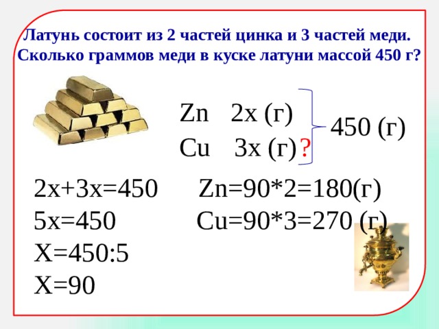 Латунь состоит из 2 частей цинка и 3 частей меди. Сколько граммов меди в куске латуни массой 450 г? Zn 2x (г) 450 (г) Cu 3x (г) ? 2х+3х=450 Zn=90*2=180(г) 5х=450 Cu=90*3=270 (г) Х=450:5 Х=90 