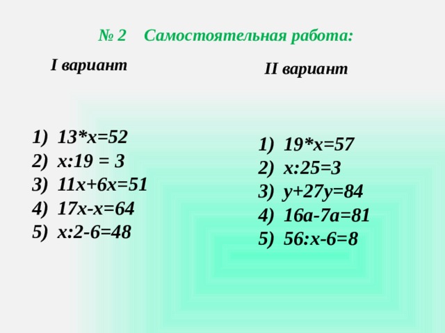 № 2 Самостоятельная работа: I вариант II вариант 13*х=52 х:19 = 3 11х+6х=51 17х-х=64 х:2-6=48 19*х=57 х:25=3 у+27у=84 16а-7а=81 56:х-6=8 