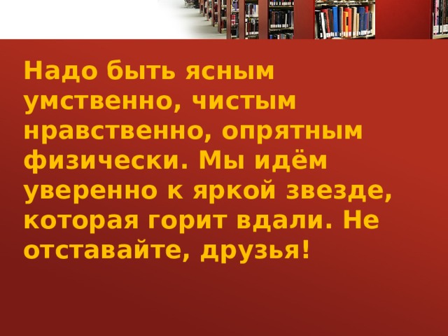 Надо быть ясным умственно, чистым нравственно, опрятным физически. Мы идём уверенно к яркой звезде, которая горит вдали. Не отставайте, друзья! 