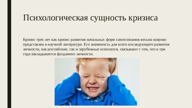 Психологическая сущность кризиса Кризис трех лет как кризис развития начальных форм самосознания весьма широко представлен в научной литературе. Его значимость для всего последующего развития личности, как российские, так и зарубежные психологи, связывают с тем, что в три года закладывается фундамент личности. 