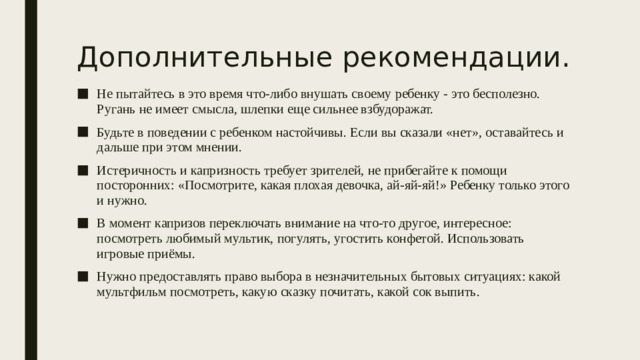 Дополнительные рекомендации. Не пытайтесь в это время что-либо внушать своему ребенку - это бесполезно. Ругань не имеет смысла, шлепки еще сильнее взбудоражат. Будьте в поведении с ребенком настойчивы. Если вы сказали «нет», оставайтесь и дальше при этом мнении. Истеричность и капризность требует зрителей, не прибегайте к помощи посторонних: «Посмотрите, какая плохая девочка, ай-яй-яй!» Ребенку только этого и нужно. В момент капризов переключать внимание на что-то другое, интересное: посмотреть любимый мультик, погулять, угостить конфетой. Использовать игровые приёмы. Нужно предоставлять право выбора в незначительных бытовых ситуациях: какой мультфильм посмотреть, какую сказку почитать, какой сок выпить. 