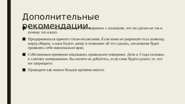 Дополнительные рекомендации. Анализировать произошедшее. Проговаривать с малышом, что он сделал не так и почему это плохо. Придерживаться единого стиля воспитания. Если мама не разрешает есть шоколад перед обедом, а папа балует дочку и позволяет ей это сделать, негативизм будет проявлять себя максимально ярко. Собственным примером показывать правильное поведение. Дети в 3 года склонны к слепому копированию. Вы ничего не добьётесь, если сами будете делать то, что им запрещаете. Проводите как можно больше времени вместе. 