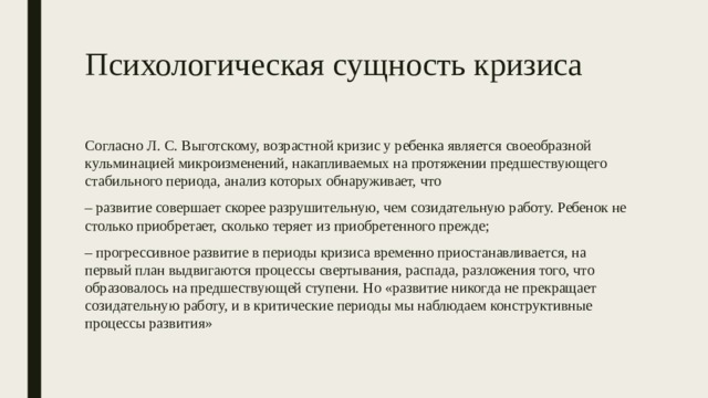 Психологическая сущность кризиса Согласно Л. С. Выготскому, возрастной кризис у ребенка является своеобразной кульминацией микроизменений, накапливаемых на протяжении предшествующего стабильного периода, анализ которых обнаруживает, что – развитие совершает скорее разрушительную, чем созидательную работу. Ребенок не столько приобретает, сколько теряет из приобретенного прежде; – прогрессивное развитие в периоды кризиса временно приостанавливается, на первый план выдвигаются процессы свертывания, распада, разложения того, что образовалось на предшествующей ступени. Но «развитие никогда не прекращает созидательную работу, и в критические периоды мы наблюдаем конструктивные процессы развития» 