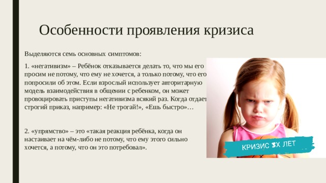 Особенности проявления кризиса Выделяются семь основных симптомов: 1. «негативизм» – Ребёнок отказывается делать то, что мы его просим не потому, что ему не хочется, а только потому, что его попросили об этом. Если взрослый использует авторитарную модель взаимодействия в общении с ребенком, он может провоцировать приступы негативизма всякий раз. Когда отдает строгий приказ, например: «Не трогай!», «Ешь быстро»… 2. «упрямство» – это «такая реакция ребёнка, когда он настаивает на чём-либо не потому, что ему этого сильно хочется, а потому, что он это потребовал». 