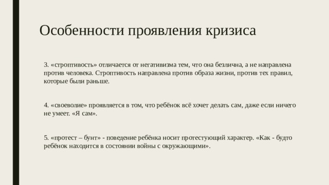 Особенности проявления кризиса 3. «строптивость» отличается от негативизма тем, что она безлична, а не направлена против человека. Строптивость направлена против образа жизни, против тех правил, которые были раньше. 4. «своеволие» проявляется в том, что ребёнок всё хочет делать сам, даже если ничего не умеет. «Я сам». 5. «протест – бунт» - поведение ребёнка носит протестующий характер. «Как - будто ребёнок находится в состоянии войны с окружающими». 