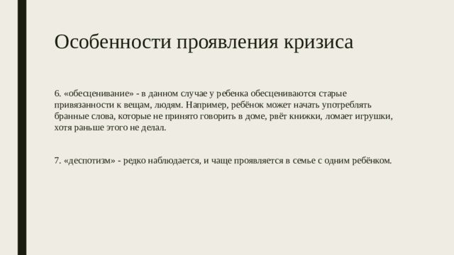 Особенности проявления кризиса 6. «обесценивание» - в данном случае у ребенка обесцениваются старые привязанности к вещам, людям. Например, ребёнок может начать употреблять бранные слова, которые не принято говорить в доме, рвёт книжки, ломает игрушки, хотя раньше этого не делал. 7. «деспотизм» - редко наблюдается, и чаще проявляется в семье с одним ребёнком. 